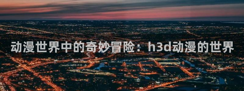 圣华女学院火狼动漫：动漫世界中的奇妙冒险：h3d动漫的世界
